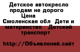 Детское автокресло.продам не дорого › Цена ­ 2 500 - Смоленская обл. Дети и материнство » Детский транспорт   